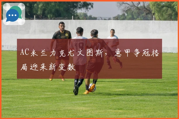 AC米兰力克尤文图斯，意甲争冠格局迎来新变数