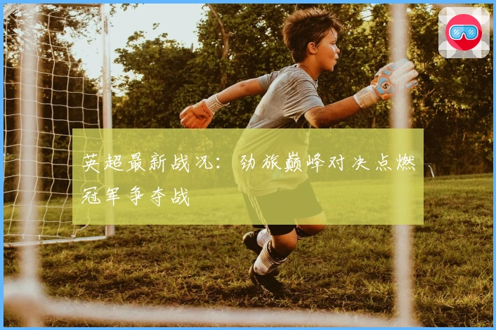 英超最新战况:劲旅巅峰对决点燃冠军争夺战