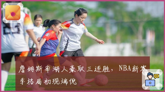 詹姆斯率湖人豪取三连胜,NBA新赛季格局初现端倪