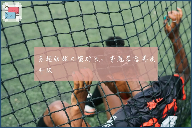 苏超劲旅火爆对决，夺冠悬念再度升级