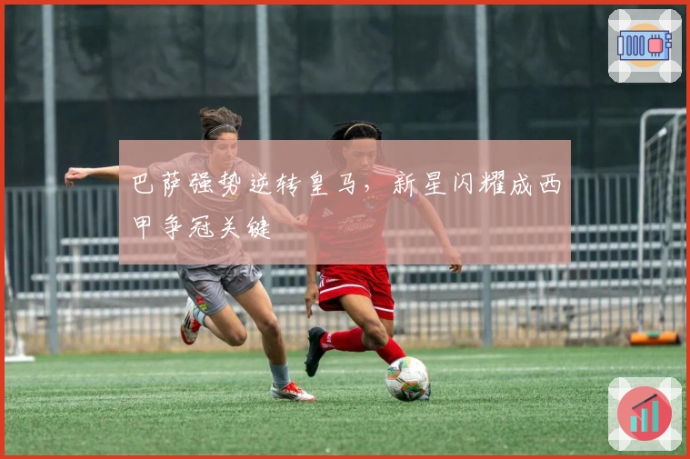 巴萨强势逆转皇马，新星闪耀成西甲争冠关键