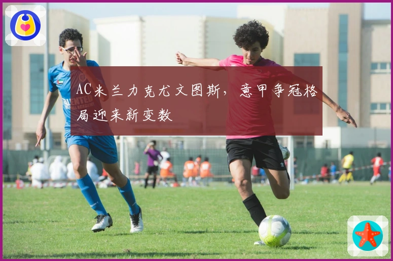 AC米兰力克尤文图斯，意甲争冠格局迎来新变数