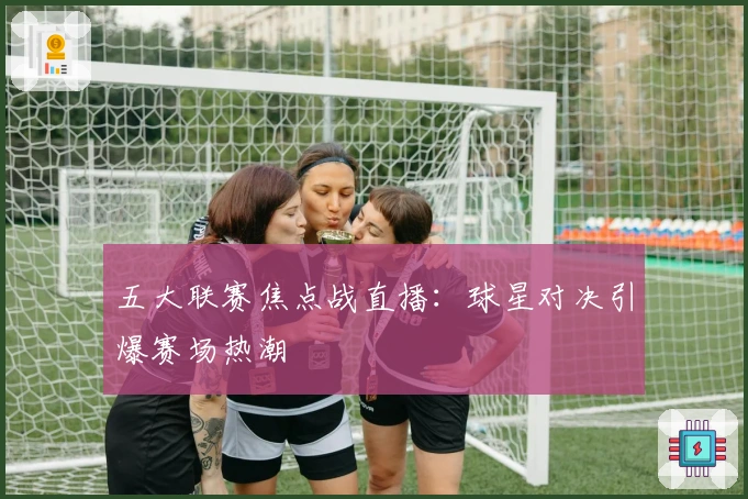 五大联赛焦点战直播：球星对决引爆赛场热潮
