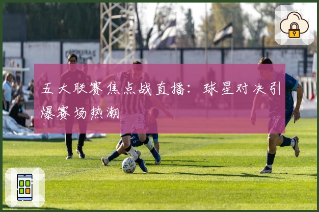 五大联赛焦点战直播：球星对决引爆赛场热潮