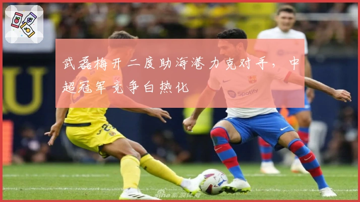 武磊梅开二度助海港力克对手，中超冠军竞争白热化