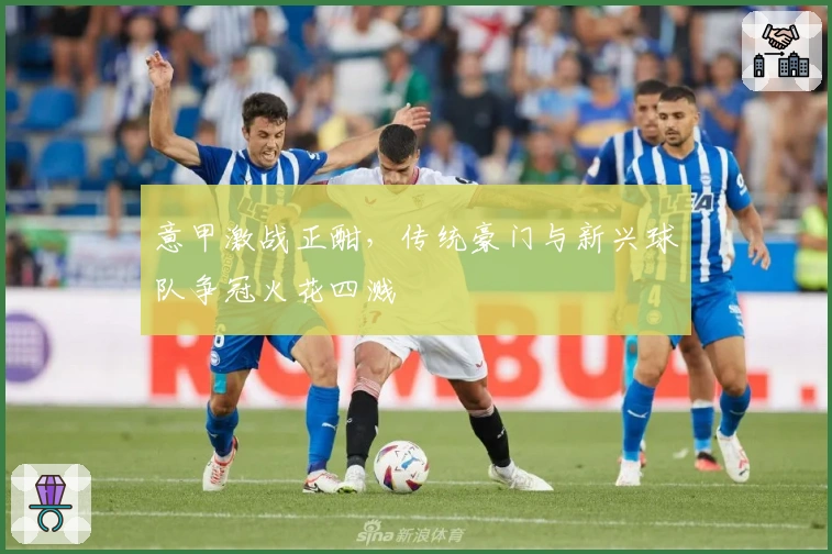 意甲激战正酣，传统豪门与新兴球队争冠火花四溅