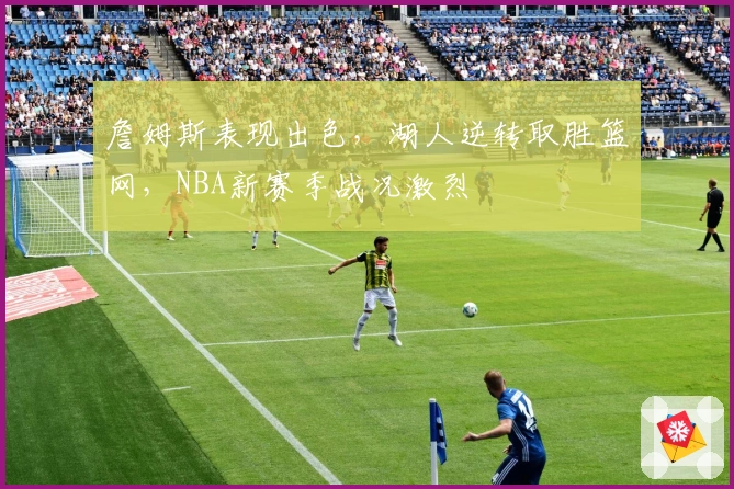 詹姆斯表现出色，湖人逆转取胜篮网，NBA新赛季战况激烈