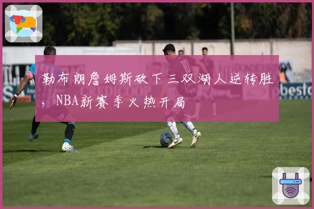 勒布朗詹姆斯砍下三双湖人逆转胜,NBA新赛季火热开局