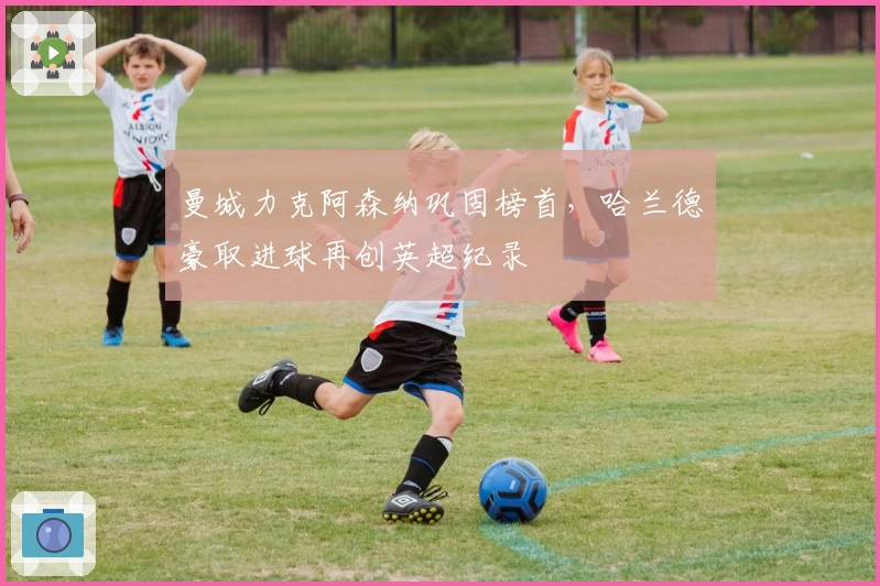 曼城力克阿森纳巩固榜首，哈兰德豪取进球再创英超纪录