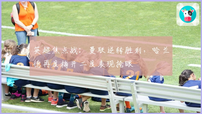 英超焦点战：曼联逆转胜利，哈兰德再度梅开二度表现抢眼